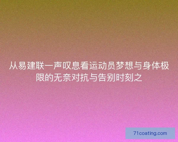 从易建联一声叹息看运动员梦想与身体极限的无奈对抗与告别时刻之