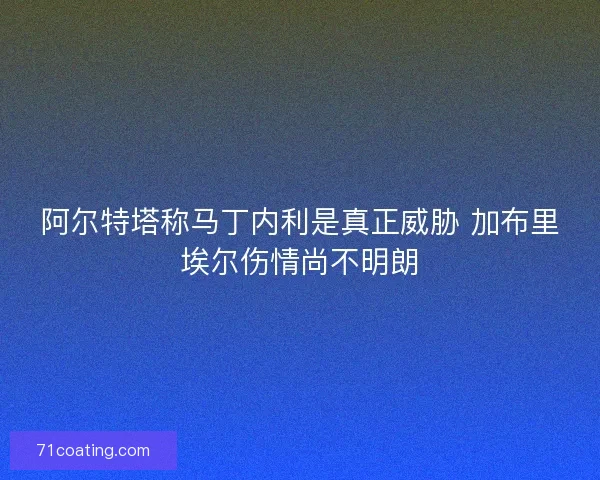 阿尔特塔称马丁内利是真正威胁 加布里埃尔伤情尚不明朗 阿尔特塔称马丁内利是真正威胁 加布里埃尔伤情尚不明朗